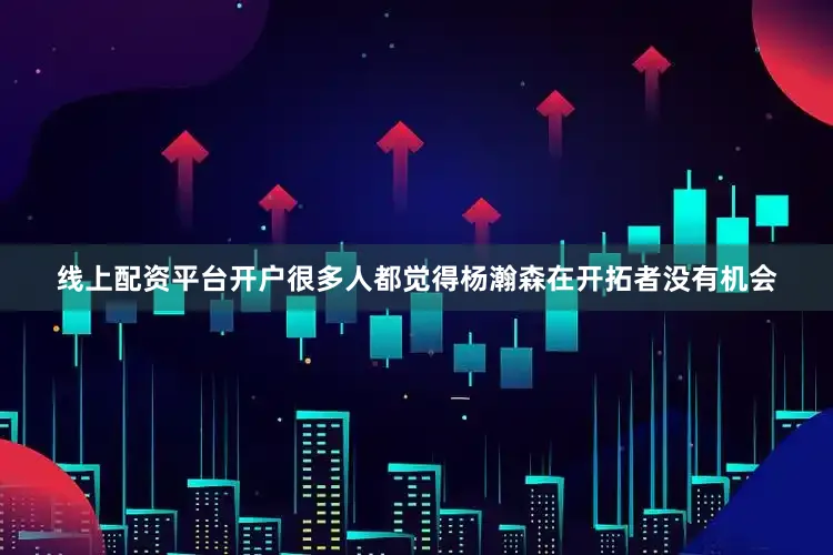 线上配资平台开户很多人都觉得杨瀚森在开拓者没有机会