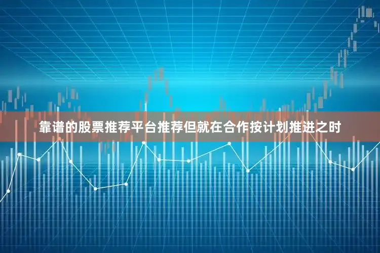 靠谱的股票推荐平台推荐但就在合作按计划推进之时