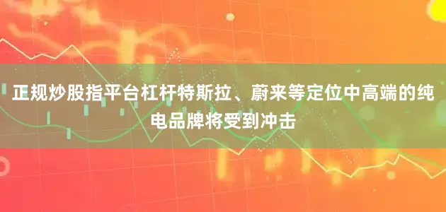 正规炒股指平台杠杆特斯拉、蔚来等定位中高端的纯电品牌将受到冲击