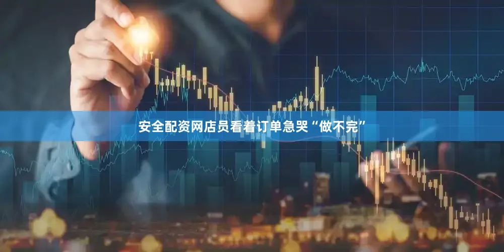安全配资网店员看着订单急哭“做不完”