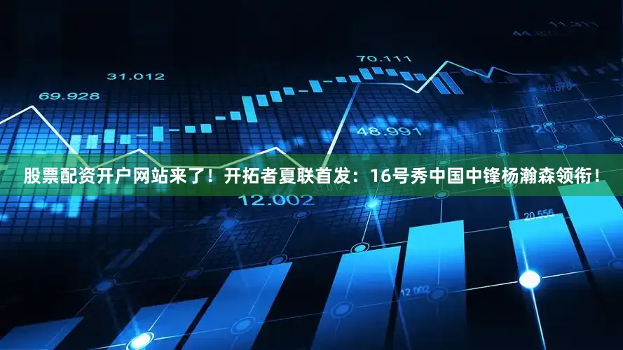 股票配资开户网站来了！开拓者夏联首发：16号秀中国中锋杨瀚森领衔！