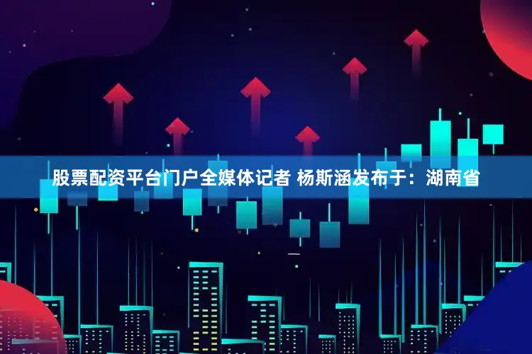 股票配资平台门户全媒体记者 杨斯涵发布于：湖南省