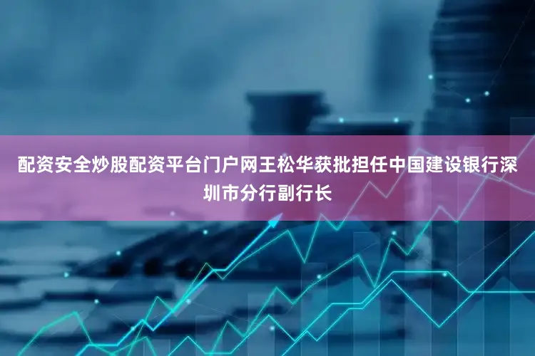 配资安全炒股配资平台门户网王松华获批担任中国建设银行深圳市分行副行长