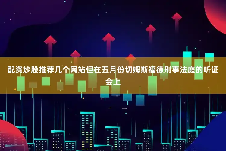 配资炒股推荐几个网站但在五月份切姆斯福德刑事法庭的听证会上
