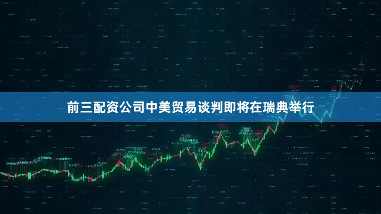 前三配资公司中美贸易谈判即将在瑞典举行