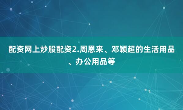 配资网上炒股配资2.周恩来、邓颖超的生活用品、办公用品等