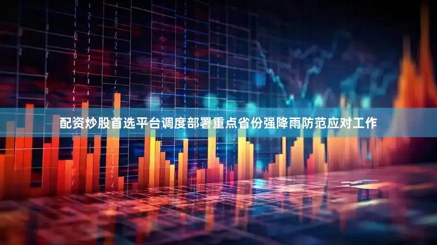 配资炒股首选平台调度部署重点省份强降雨防范应对工作