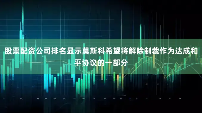 股票配资公司排名显示莫斯科希望将解除制裁作为达成和平协议的一部分