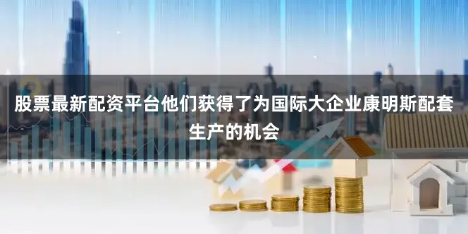 股票最新配资平台他们获得了为国际大企业康明斯配套生产的机会