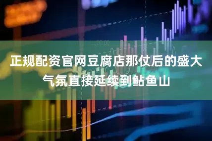 正规配资官网豆腐店那仗后的盛大气氛直接延续到鲇鱼山