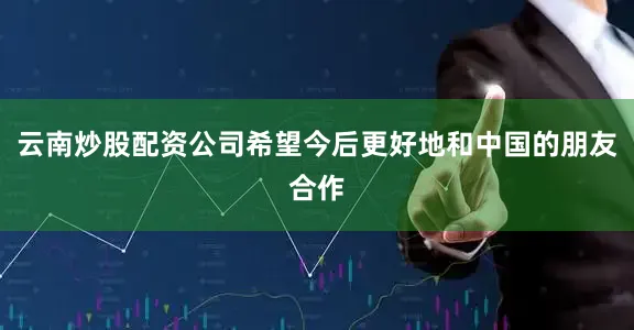 云南炒股配资公司希望今后更好地和中国的朋友合作