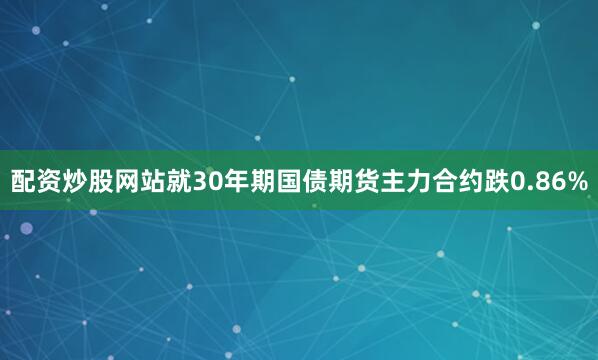配资炒股网站就30年期国债期货主力合约跌0.86%