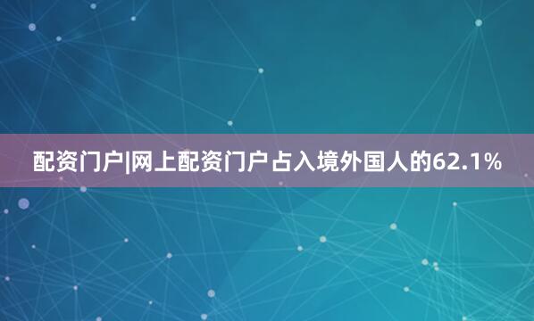 配资门户|网上配资门户占入境外国人的62.1%