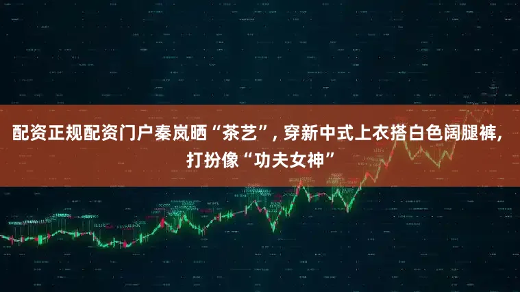 配资正规配资门户秦岚晒“茶艺”, 穿新中式上衣搭白色阔腿裤, 打扮像“功夫女神”